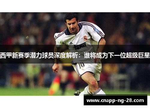 西甲新赛季潜力球员深度解析:谁将成为下一位超级巨星 西甲新赛季潜力球员深度解析:谁将成为下一位超级巨星