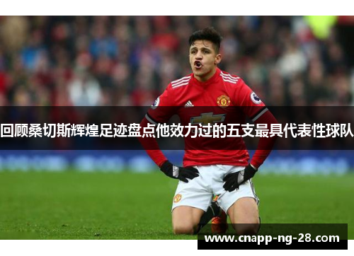 回顾桑切斯辉煌足迹盘点他效力过的五支最具代表性球队