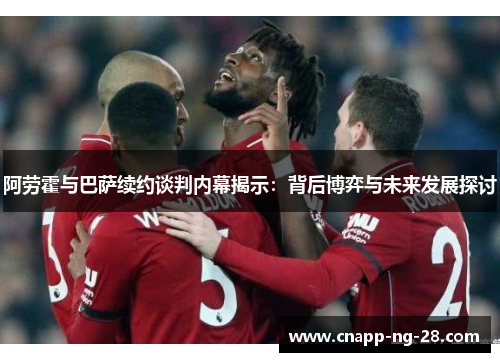 阿劳霍与巴萨续约谈判内幕揭示：背后博弈与未来发展探讨