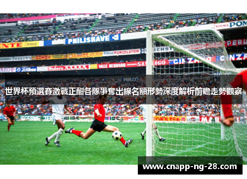世界杯預選賽激戰正酣各隊爭奪出線名額形勢深度解析前瞻走勢觀察 世界杯預選賽激戰正酣各隊爭奪出線名額形勢深度解析前瞻走勢觀察