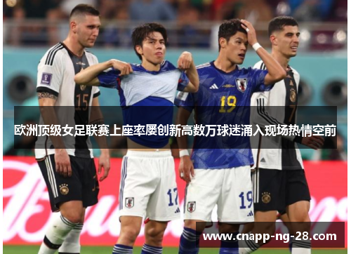 欧洲顶级女足联赛上座率屡创新高数万球迷涌入现场热情空前