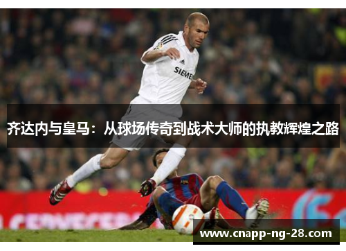 齐达内与皇马:从球场传奇到战术大师的执教辉煌之路 齐达内与皇马:从球场传奇到战术大师的执教辉煌之路